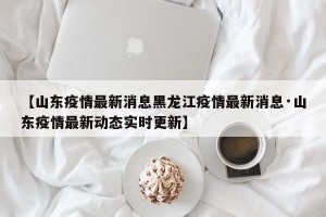 【山东疫情最新消息黑龙江疫情最新消息·山东疫情最新动态实时更新】