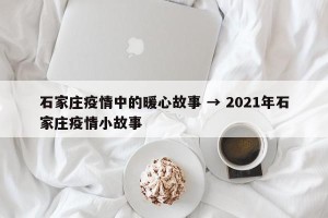 石家庄疫情中的暖心故事 → 2021年石家庄疫情小故事