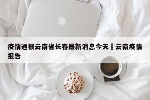 疫情通报云南省长春最新消息今天›云南疫情报告