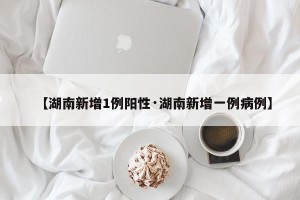 【湖南新增1例阳性·湖南新增一例病例】