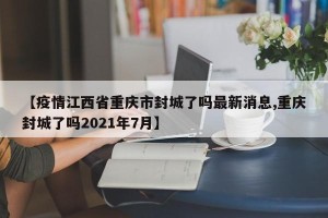 【疫情江西省重庆市封城了吗最新消息,重庆封城了吗2021年7月】
