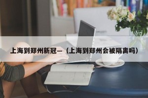 上海到郑州新冠—（上海到郑州会被隔离吗）