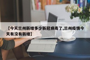 【今天兰州新增多少新冠病毒了,兰州疫情今天有没有新增】