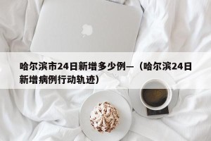 哈尔滨市24日新增多少例—（哈尔滨24日新增病例行动轨迹）