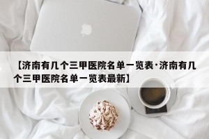 【济南有几个三甲医院名单一览表·济南有几个三甲医院名单一览表最新】