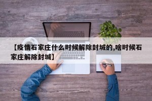 【疫情石家庄什么时候解除封城的,啥时候石家庄解除封城】
