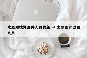 太原对境外返并人员最新 → 太原国外返回人员