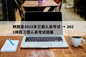 陕西省2021年三类人员考试 → 2021陕西三类人员考试结果