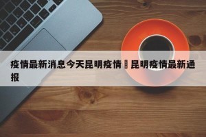 疫情最新消息今天昆明疫情›昆明疫情最新通报