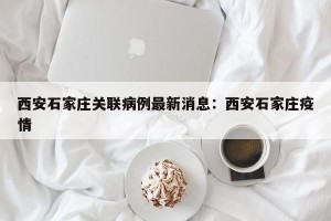 西安石家庄关联病例最新消息：西安石家庄疫情