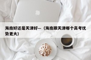 海南好还是天津好—（海南跟天津哪个高考优势更大）