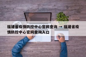 福建省疫情防控中心官网查询 → 福建省疫情防控中心官网查询入口