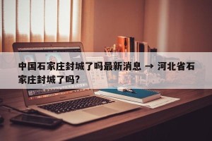 中国石家庄封城了吗最新消息 → 河北省石家庄封城了吗?