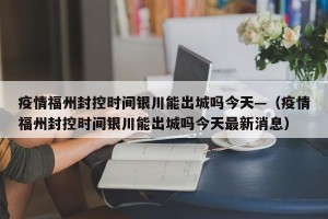 疫情福州封控时间银川能出城吗今天—（疫情福州封控时间银川能出城吗今天最新消息）