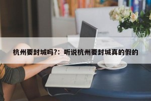 杭州要封城吗?：听说杭州要封城真的假的