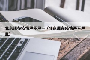 北京现在疫情严不严—（北京现在疫情严不严重）