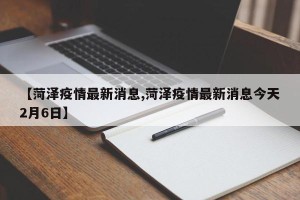 【菏泽疫情最新消息,菏泽疫情最新消息今天2月6日】