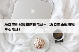海口市新冠疫情防控电话—（海口市新冠防疫中心电话）