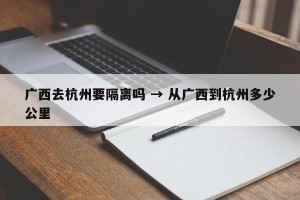 广西去杭州要隔离吗 → 从广西到杭州多少公里