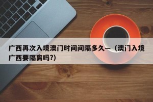 广西再次入境澳门时间间隔多久—（澳门入境广西要隔离吗?）