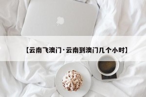 【云南飞澳门·云南到澳门几个小时】