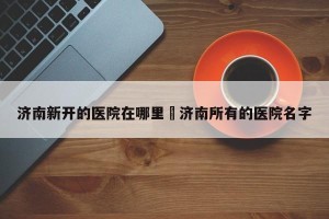 济南新开的医院在哪里›济南所有的医院名字
