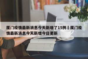 厦门疫情最新消息今天新增了15例›厦门疫情最新消息今天新增今日更新